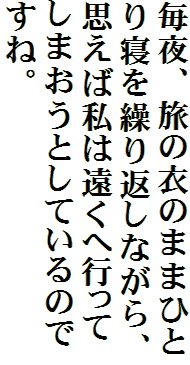 毎夜、旅の衣のままひとり寝を繰り返しながら、思えば私は遠くへ行ってしまおうとしているのですね。
