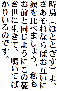 時鳥（ほととぎす）よ、さあそれならばお互いに涙を比べましょう、私もお前と同じようにこの憂き世に生きて、鳴いてばかりいるのです。