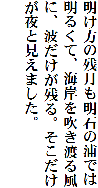 明け方の残月も明石の浦では明るくて、海岸を吹き渡る風に、波だけが残る。そこだけが夜と見えました。
