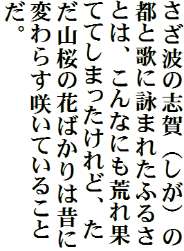 さざ波の志賀（しが）の都と歌に詠まれたふるさとは、こんなにも荒れ果ててしまったけれど、ただ山桜の花ばかりは昔に変わらす咲いていることだ。