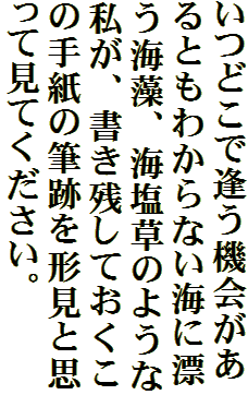 いつどこで逢う機会があるともわからない海に漂う海藻、海塩草のような私が、書き残しておくこの手紙の筆跡を形見と思って見てください。