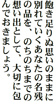 飽き足りぬ思いのままに別れていくあなたの名残の品を、のちのちまでの想い出として、大切に包んでおきましょう。